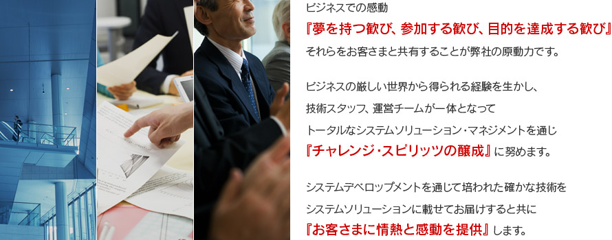 ビジネスでの感動『夢を持つ歓び、参加する歓び、目的を達成する歓び』それらをお客さまと共有することが弊社の原動力です。ビジネスの厳しい世界から得られる経験を生かし、技術スタッフ、運営チームが一体となってトータルなシステムソリューション・マネジメントを通じ『チャレンジ・スピリッツの醸成』に努めます。システムデベロップメントを通じて培われた確かな技術をシステムソリューションに載せてお届けすると共に『お客さまに情熱と感動を提供』します。